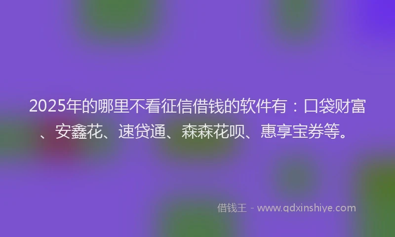 2025年的哪里不看征信借钱的软件有：口袋财富、安鑫花、速贷通、森森花呗、惠享宝券等。