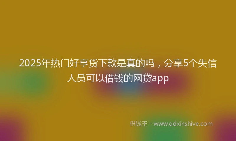 2025年热门好亨货下款是真的吗，分享5个失信人员可以借钱的网贷app