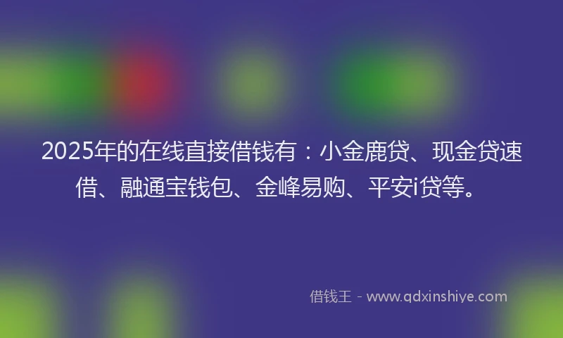 2025年的在线直接借钱有：小金鹿贷、现金贷速借、融通宝钱包、金峰易购、平安i贷等。
