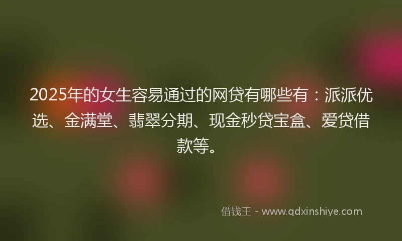 2025年的女生容易通过的网贷有哪些有：派派优选、金满堂、翡翠分期、现金秒贷宝盒、爱贷借款等。