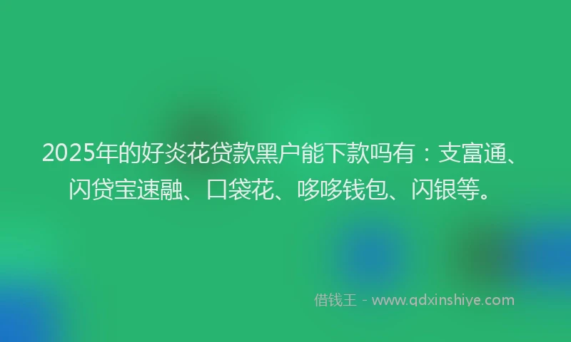 2025年的好炎花贷款黑户能下款吗有：支富通、闪贷宝速融、口袋花、哆哆钱包、闪银等。