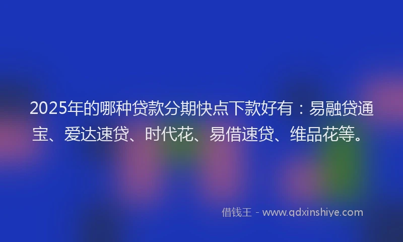 2025年的哪种贷款分期快点下款好有：易融贷通宝、爱达速贷、时代花、易借速贷、维品花等。