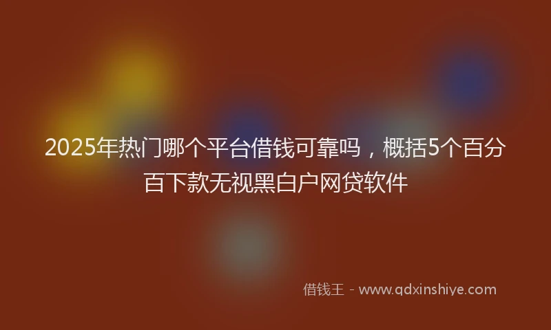 2025年热门哪个平台借钱可靠吗，概括5个百分百下款无视黑白户网贷软件