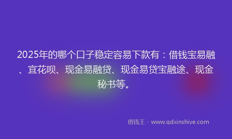 2025年的哪个口子稳定容易下款有：借钱宝易融、宜花呗、现金易融贷、现金易贷宝融途、现金秘书等。