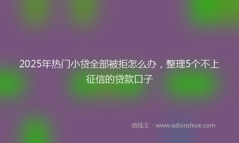 2025年热门小贷全部被拒怎么办，整理5个不上征信的贷款口子