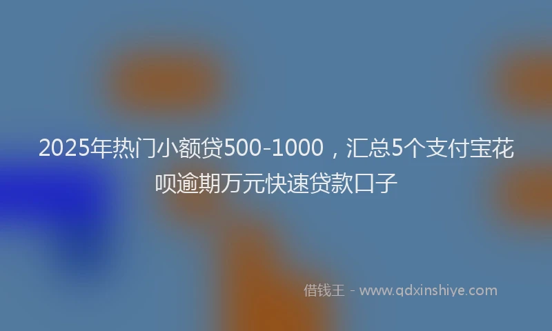 2025年热门小额贷500-1000，汇总5个支付宝花呗逾期万元快速贷款口子