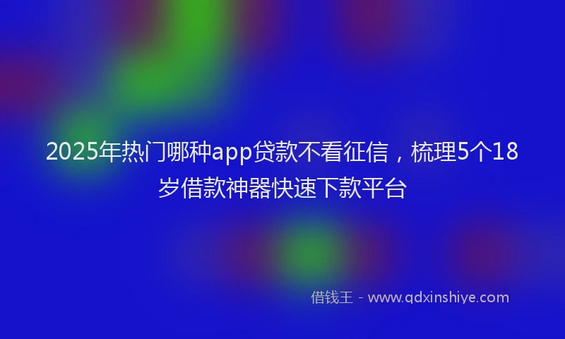2025年热门哪种app贷款不看征信，梳理5个18岁借款神器快速下款平台