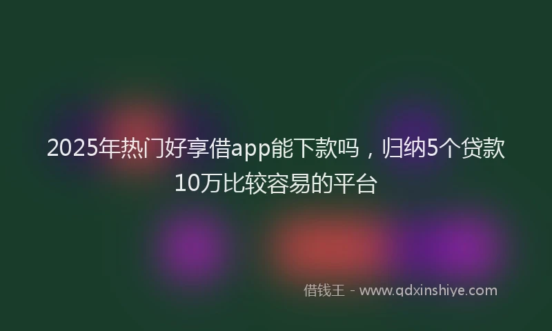 2025年热门好享借app能下款吗，归纳5个贷款10万比较容易的平台