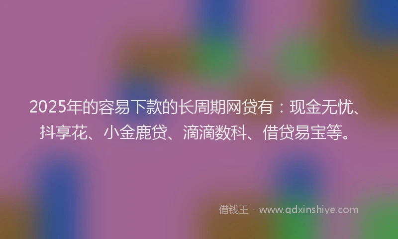 2025年的容易下款的长周期网贷有：现金无忧、抖享花、小金鹿贷、滴滴数科、借贷易宝等。