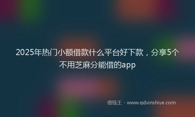 2025年热门小额借款什么平台好下款，分享5个不用芝麻分能借的app
