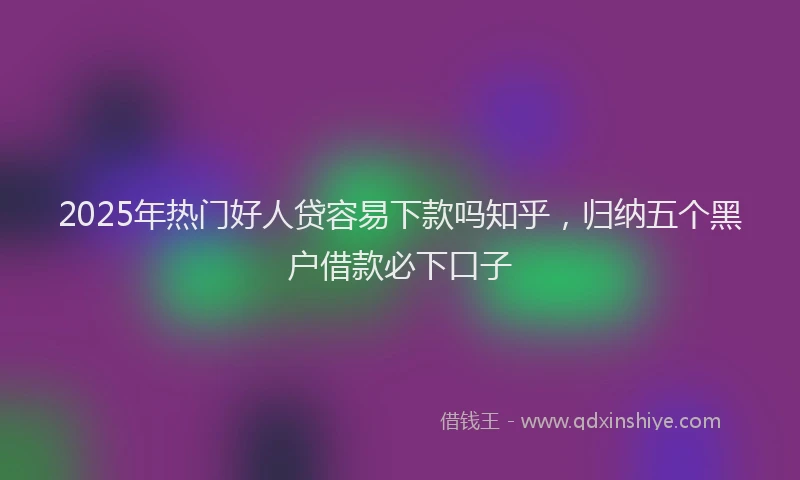 2025年热门好人贷容易下款吗知乎，归纳五个黑户借款必下口子