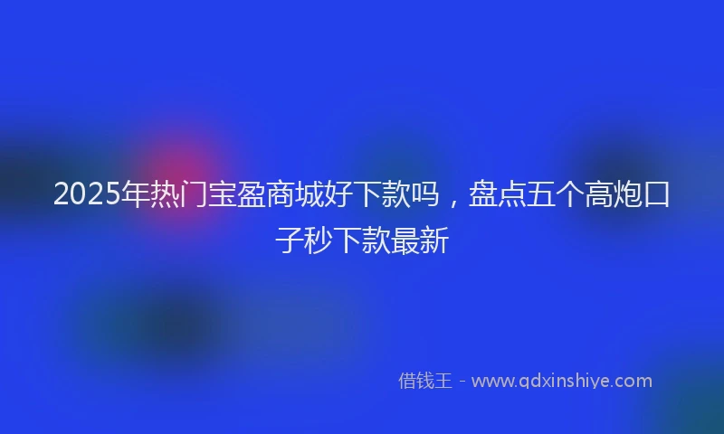 2025年热门宝盈商城好下款吗，盘点五个高炮口子秒下款最新