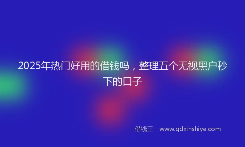 2025年热门好用的借钱吗，整理五个无视黑户秒下的口子