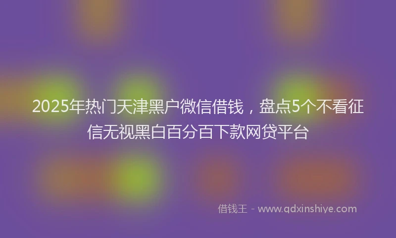 2025年热门天津黑户微信借钱，盘点5个不看征信无视黑白百分百下款网贷平台