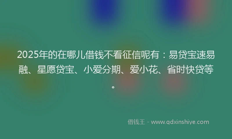 2025年的在哪儿借钱不看征信呢有：易贷宝速易融、星愿贷宝、小爱分期、爱小花、省时快贷等。