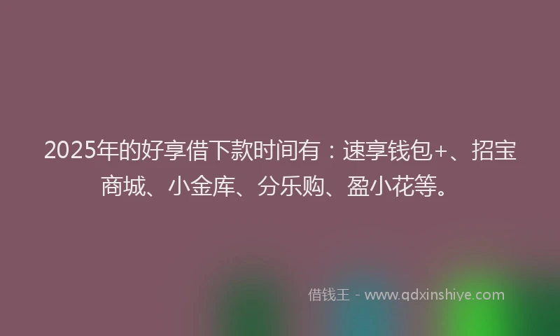 2025年的好享借下款时间有：速享钱包+、招宝商城、小金库、分乐购、盈小花等。