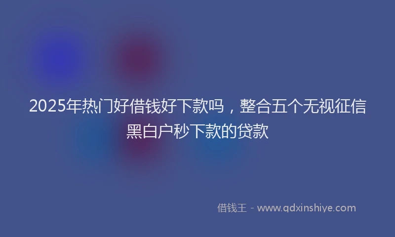 2025年热门好借钱好下款吗，整合五个无视征信黑白户秒下款的贷款