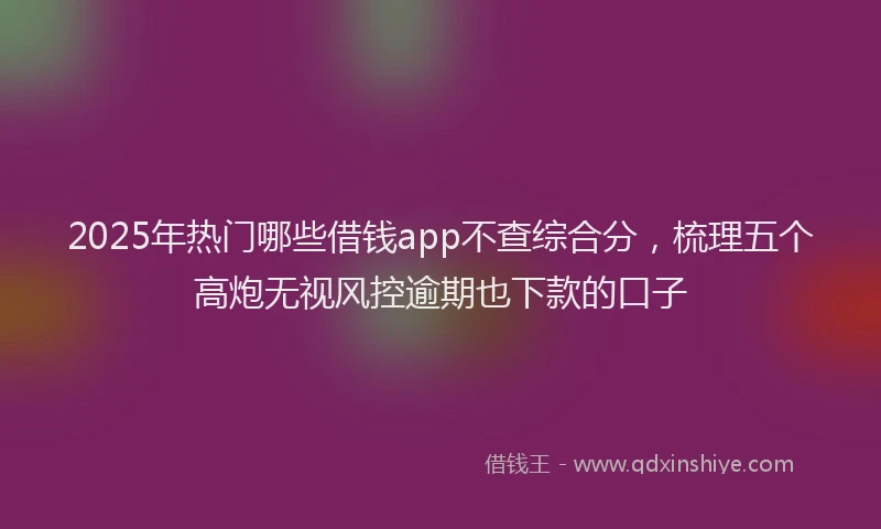 2025年热门哪些借钱app不查综合分，梳理五个高炮无视风控逾期也下款的口子