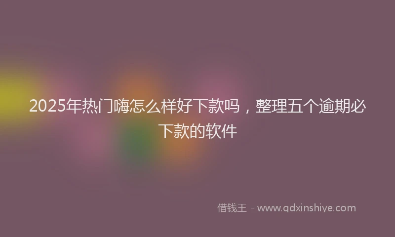 2025年热门嗨怎么样好下款吗，整理五个逾期必下款的软件