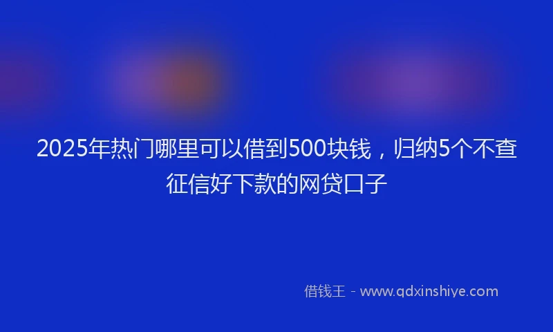 2025年热门哪里可以借到500块钱，归纳5个不查征信好下款的网贷口子