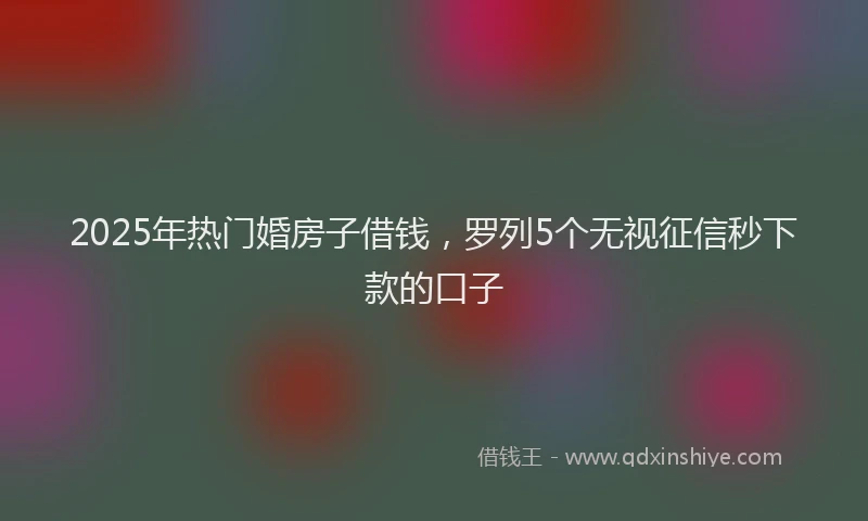 2025年热门婚房子借钱，罗列5个无视征信秒下款的口子