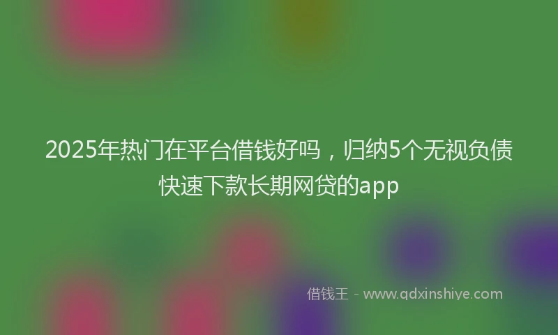 2025年热门在平台借钱好吗，归纳5个无视负债快速下款长期网贷的app