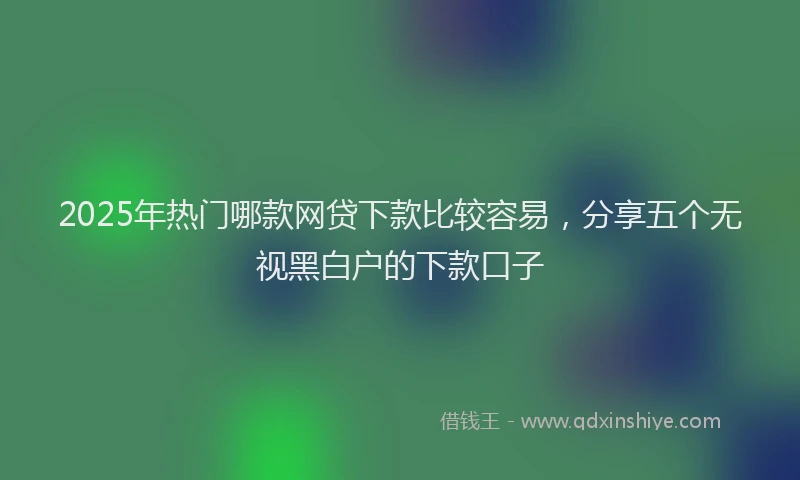 2025年热门哪款网贷下款比较容易，分享五个无视黑白户的下款口子