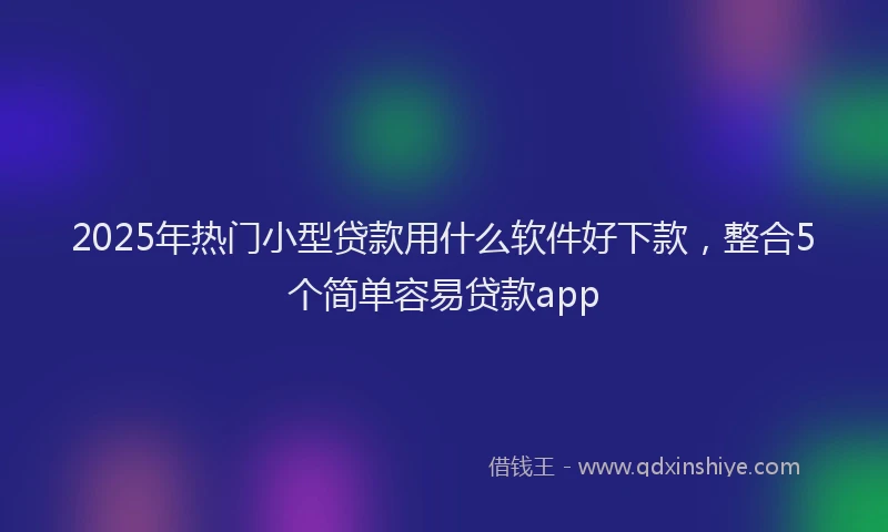 2025年热门小型贷款用什么软件好下款，整合5个简单容易贷款app