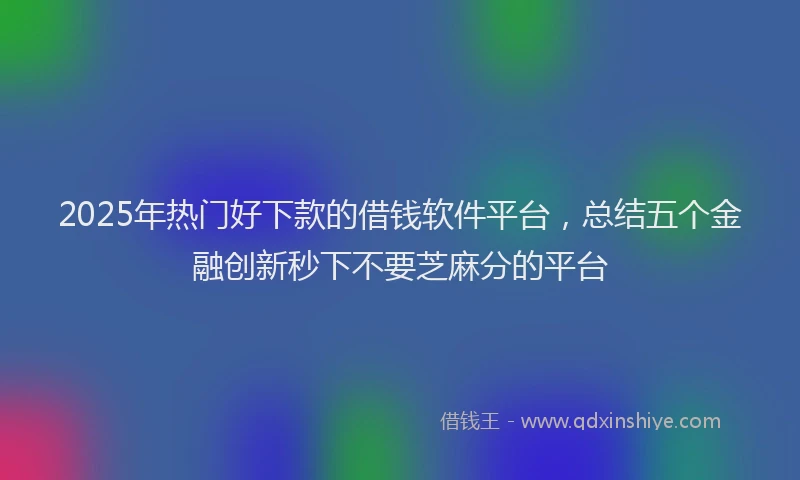 2025年热门好下款的借钱软件平台，总结五个金融创新秒下不要芝麻分的平台