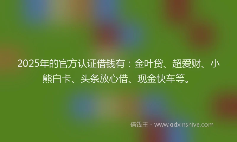 2025年的官方认证借钱有：金叶贷、超爱财、小熊白卡、头条放心借、现金快车等。
