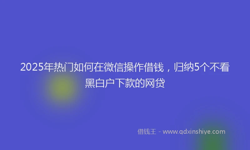 2025年热门如何在微信操作借钱，归纳5个不看黑白户下款的网贷