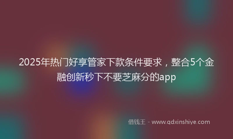 2025年热门好享管家下款条件要求，整合5个金融创新秒下不要芝麻分的app