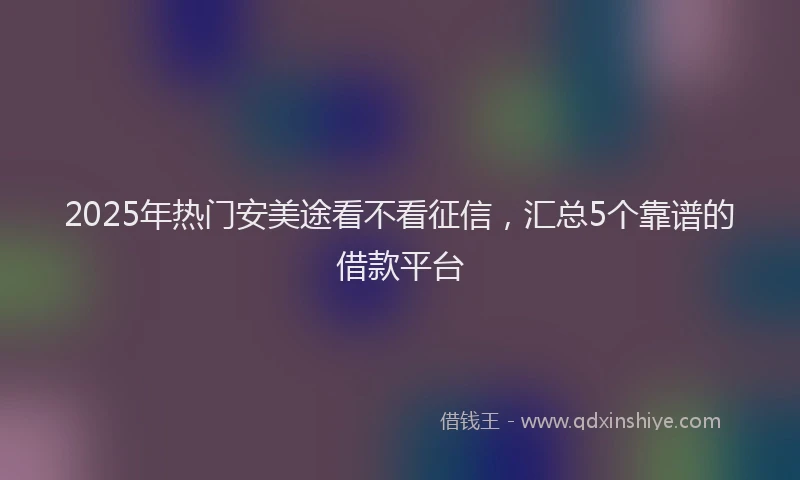 2025年热门安美途看不看征信，汇总5个靠谱的借款平台