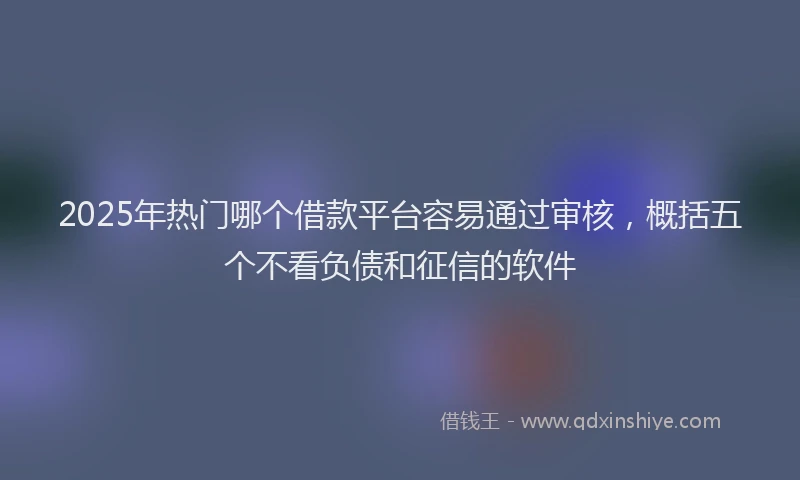 2025年热门哪个借款平台容易通过审核，概括五个不看负债和征信的软件