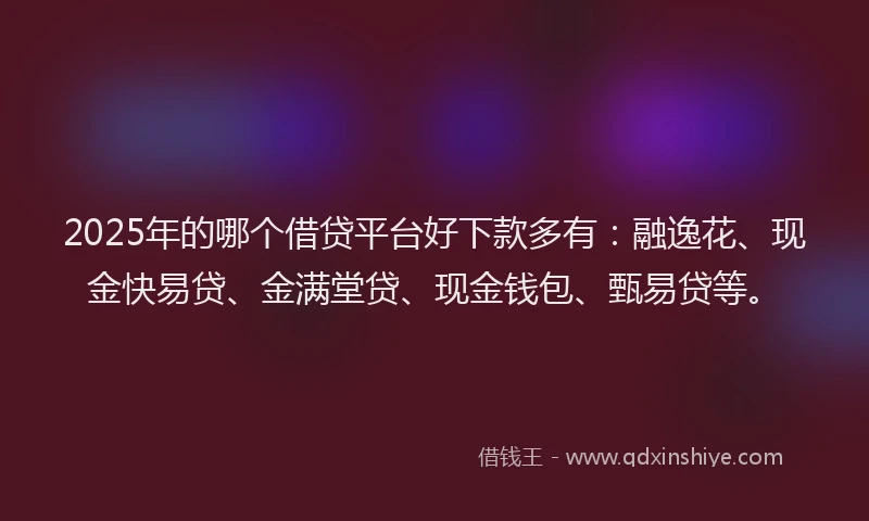 2025年的哪个借贷平台好下款多有：融逸花、现金快易贷、金满堂贷、现金钱包、甄易贷等。