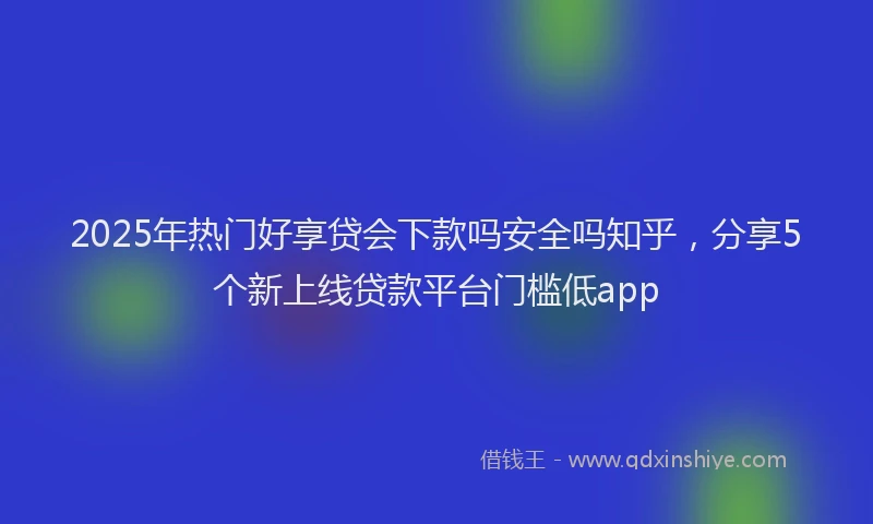 2025年热门好享贷会下款吗安全吗知乎，分享5个新上线贷款平台门槛低app