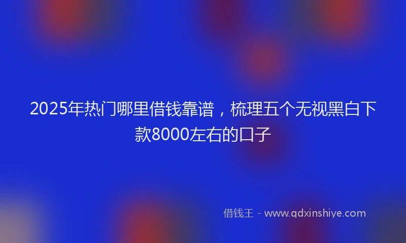 2025年热门哪里借钱靠谱，梳理五个无视黑白下款8000左右的口子