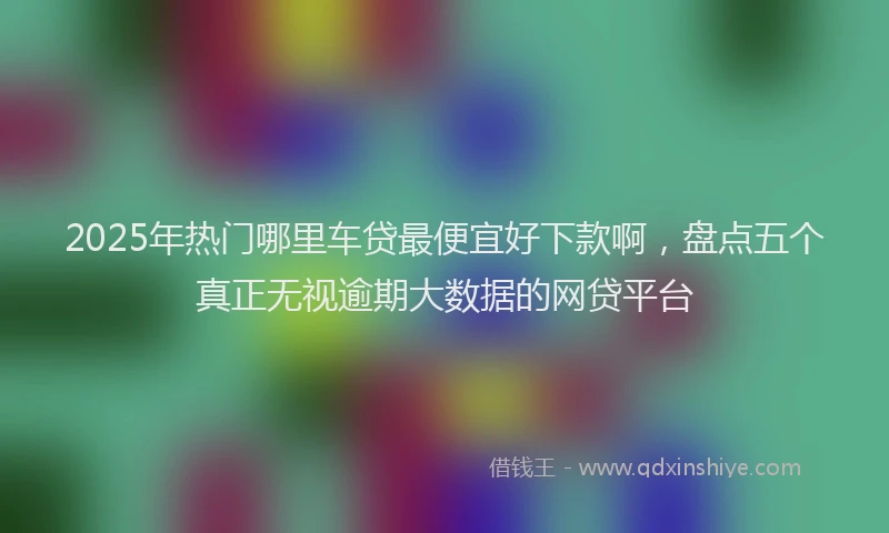 2025年热门哪里车贷最便宜好下款啊，盘点五个真正无视逾期大数据的网贷平台
