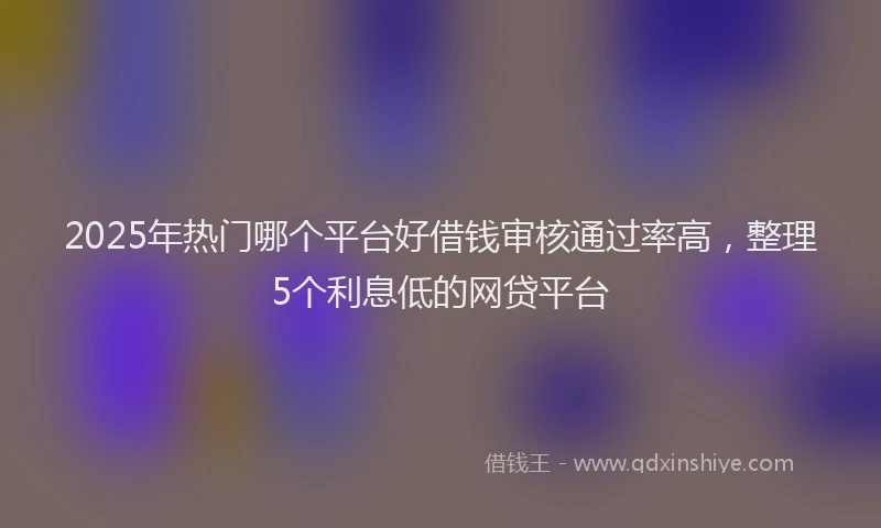 2025年热门哪个平台好借钱审核通过率高，整理5个利息低的网贷平台