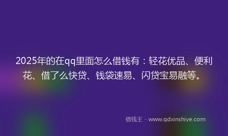 2025年的在qq里面怎么借钱有：轻花优品、便利花、借了么快贷、钱袋速易、闪贷宝易融等。
