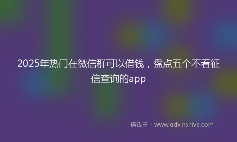 2025年热门在微信群可以借钱，盘点五个不看征信查询的app