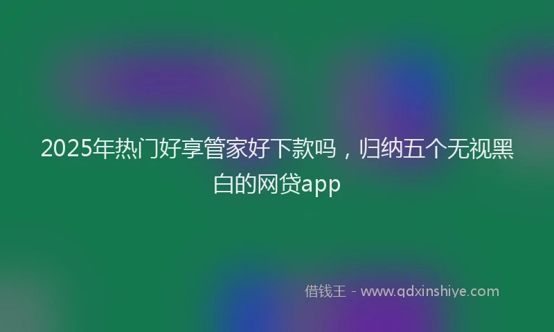 2025年热门好享管家好下款吗，归纳五个无视黑白的网贷app