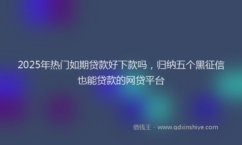 2025年热门如期贷款好下款吗，归纳五个黑征信也能贷款的网贷平台