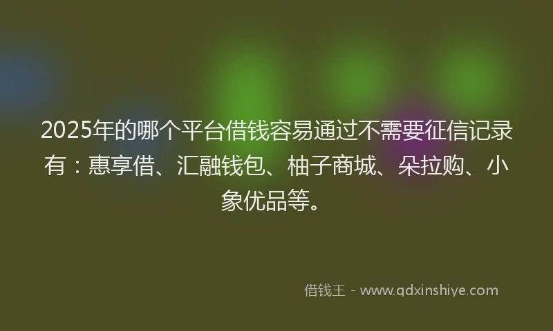 2025年的哪个平台借钱容易通过不需要征信记录有：惠享借、汇融钱包、柚子商城、朵拉购、小象优品等。