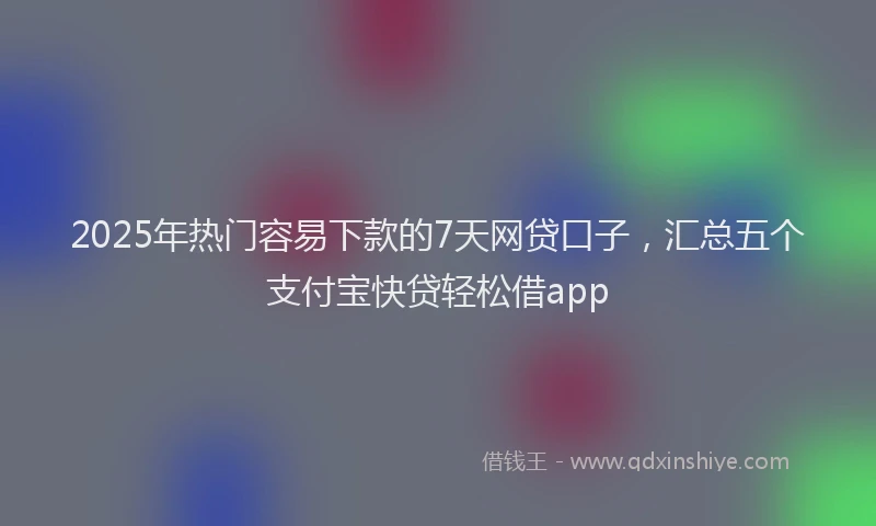 2025年热门容易下款的7天网贷口子，汇总五个支付宝快贷轻松借app