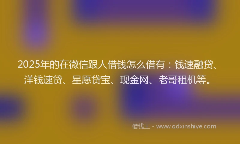 2025年的在微信跟人借钱怎么借有：钱速融贷、洋钱速贷、星愿贷宝、现金网、老哥租机等。