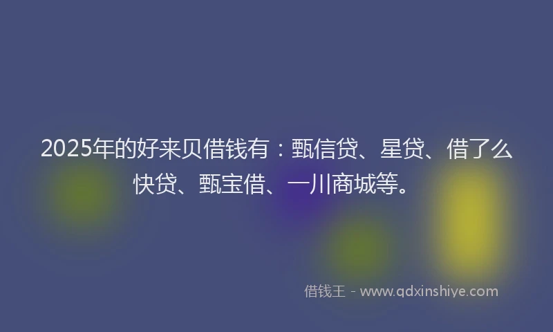 2025年的好来贝借钱有：甄信贷、星贷、借了么快贷、甄宝借、一川商城等。
