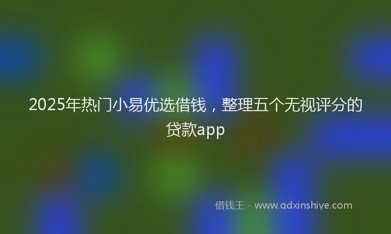 2025年热门小易优选借钱，整理五个无视评分的贷款app