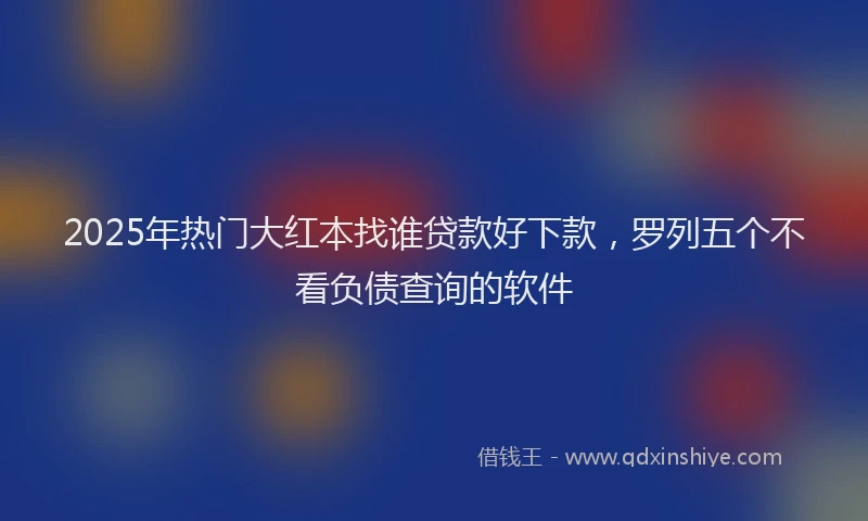 2025年热门大红本找谁贷款好下款，罗列五个不看负债查询的软件