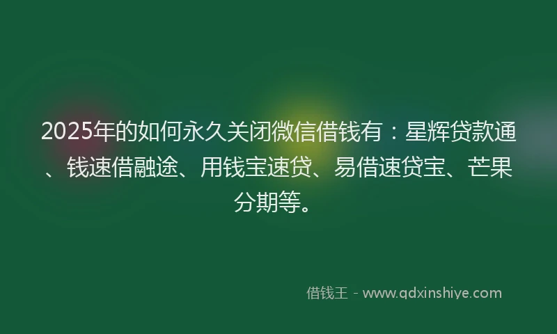 2025年的如何永久关闭微信借钱有：星辉贷款通、钱速借融途、用钱宝速贷、易借速贷宝、芒果分期等。